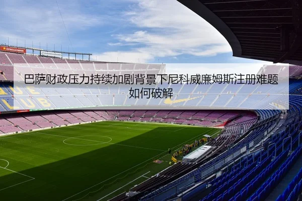 巴萨财政压力持续加剧背景下尼科威廉姆斯注册难题如何破解